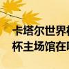 卡塔爾世界杯場館什么時候開放 卡塔爾世界杯主場館在哪 