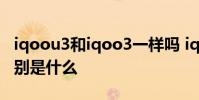 iqoou3和iqoo3一樣嗎 iqoou5和iqoou3區(qū)別是什么