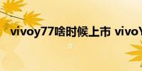 vivoy77啥時候上市 vivoY77拍照怎么樣