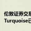 倫敦證券交易所擁有多數股權的另類交易場所Turquoise已確認