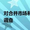 對合并市場和主要受管制行業(yè)的監(jiān)管進行深入調查