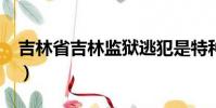 吉林省吉林監(jiān)獄逃犯是特種兵嗎?(吉林逃犯)