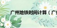 廣州地鐵時間計算(廣州地鐵時間)