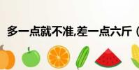 多一點(diǎn)就不準(zhǔn),差一點(diǎn)六斤(多一點(diǎn)就不準(zhǔn))