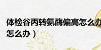 體檢谷丙轉(zhuǎn)氨酶偏高怎么辦(谷丙轉(zhuǎn)氨酶偏高怎么辦)