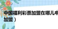 中國福利彩票加盟在哪兒申請(中國福利彩票加盟)