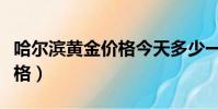 哈爾濱黃金價格今天多少一克(哈爾濱黃金價格)