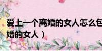 愛上一個(gè)離婚的女人怎么包容她(愛上一個(gè)離婚的女人)