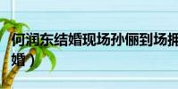 何潤(rùn)東結(jié)婚現(xiàn)場(chǎng)孫儷到場(chǎng)擁抱視頻(何潤(rùn)東結(jié)婚)