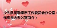 少先隊阿勒泰市工作委員會辦公室(關(guān)于少先隊阿勒泰市工作委員會辦公室簡介)
