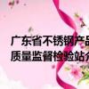 廣東省不銹鋼產(chǎn)品質(zhì)量監(jiān)督檢驗(yàn)站（關(guān)于廣東省不銹鋼產(chǎn)品質(zhì)量監(jiān)督檢驗(yàn)站介紹）