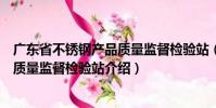 廣東省不銹鋼產(chǎn)品質(zhì)量監(jiān)督檢驗(yàn)站(關(guān)于廣東省不銹鋼產(chǎn)品質(zhì)量監(jiān)督檢驗(yàn)站介紹)