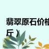 翡翠原石價(jià)格多少錢（翡翠原石價(jià)格多少錢一斤）