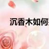 沉香木如何鑒別（沉香木如何鑒別教程）