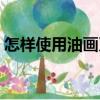 怎樣使用油畫刀（關于怎樣使用油畫刀介紹）