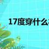 17度穿什么衣服（17度穿什么衣服合適）