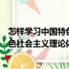 怎樣學習中國特色社會主義理論體系（關于怎樣學習中國特色社會主義理論體系介紹）