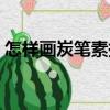 怎樣畫炭筆素描（關(guān)于怎樣畫炭筆素描介紹）