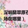深圳翡翠原石批發(fā)市場（深圳翡翠原石批發(fā)市場在哪里）