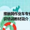 接觸網(wǎng)作業(yè)車專業(yè)知識培訓(xùn)教材（關(guān)于接觸網(wǎng)作業(yè)車專業(yè)知識培訓(xùn)教材簡介）