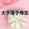 大于等于號(hào)怎么打（大于等于號(hào)怎么打出來(lái)）
