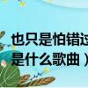 也只是怕錯過是什么歌曲（歌詞也只是怕錯過是什么歌曲）