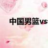 中國男籃vs希臘男籃（中國男籃vs希臘）