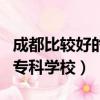 成都比較好的?？茖W校是哪個（成都比較好的?？茖W校）