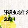 肝吸蟲吃什么藥能好能治除根吧（肝吸蟲吃什么藥）