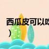 西瓜皮可以吃嗎有什么好處（西瓜皮可以吃嗎）