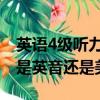 英語(yǔ)4級(jí)聽(tīng)力是英音還是美音（英語(yǔ)四級(jí)聽(tīng)力是英音還是美音）