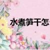 水煮筍干怎么做好吃（筍干怎么做好吃）