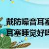 戴防噪音耳塞睡覺對耳朵有傷害嗎（戴防噪音耳塞睡覺好嗎）