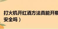 打火機開紅酒方法真能開瓶嗎(打火機開紅酒安全嗎)