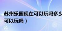 蘇州樂園現(xiàn)在可以玩嗎多少錢(蘇州樂園現(xiàn)在可以玩嗎)