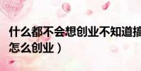 什么都不會(huì)想創(chuàng)業(yè)不知道搞什么(什么都不會(huì)怎么創(chuàng)業(yè))