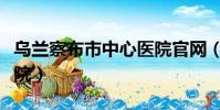 烏蘭察布市中心醫(yī)院官網(wǎng)(烏蘭察布市中心醫(yī)院)