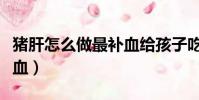 豬肝怎么做最補血給孩子吃(豬肝怎么做最補血)