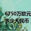 6750萬(wàn)歐元等于多少人民幣（50萬(wàn)歐元等于多少人民幣）