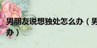 男朋友說(shuō)想獨(dú)處怎么辦(男朋友老是想做怎么辦)