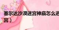 塞爾達(dá)沙漠迷宮神廟怎么進(jìn)去(塞爾達(dá)沙漠迷宮)