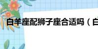白羊座配獅子座合適嗎(白羊座配獅子座)