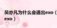 吳亦凡為什么會退出exo(吳亦凡為什么退出exo)
