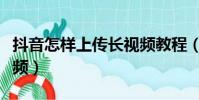 抖音怎樣上傳長視頻教程(抖音怎樣上傳長視頻)