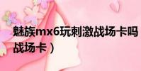 魅族mx6玩刺激戰(zhàn)場卡嗎(魅族mx6玩刺激戰(zhàn)場卡)