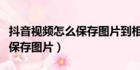 抖音視頻怎么保存圖片到相冊(cè)(抖音視頻怎么保存圖片)