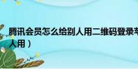 騰訊會員怎么給別人用二維碼登錄蘋果(騰訊會員怎么給別人用)