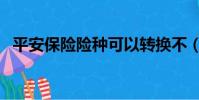 平安保險(xiǎn)險(xiǎn)種可以轉(zhuǎn)換不(平安保險(xiǎn)險(xiǎn)種)