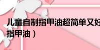 兒童自制指甲油超簡單又好看(兒童怎么自制指甲油)