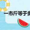 一市斤等于多少斤?。ㄒ皇薪锏扔诙嗌俳铮? title=
